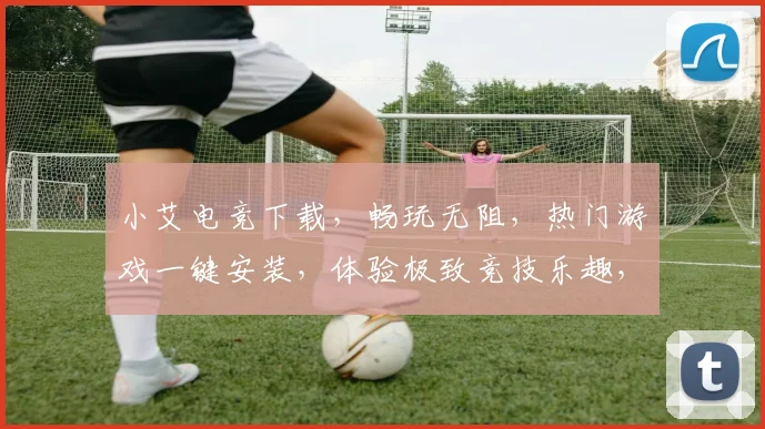 小艾电竞下载，畅玩无阻，热门游戏一键安装，体验极致竞技乐趣，三重福利等你来拿