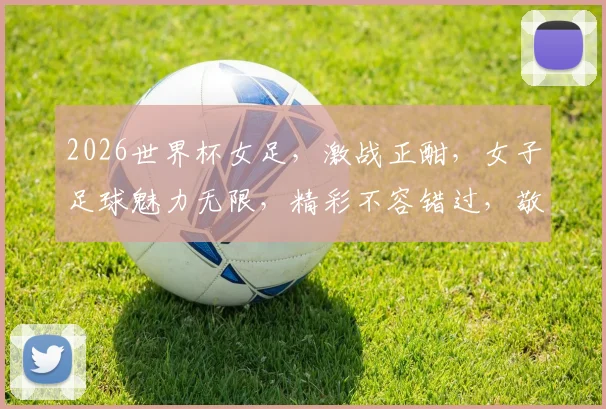2026世界杯女足，激战正酣，女子足球魅力无限，精彩不容错过，敬请关注