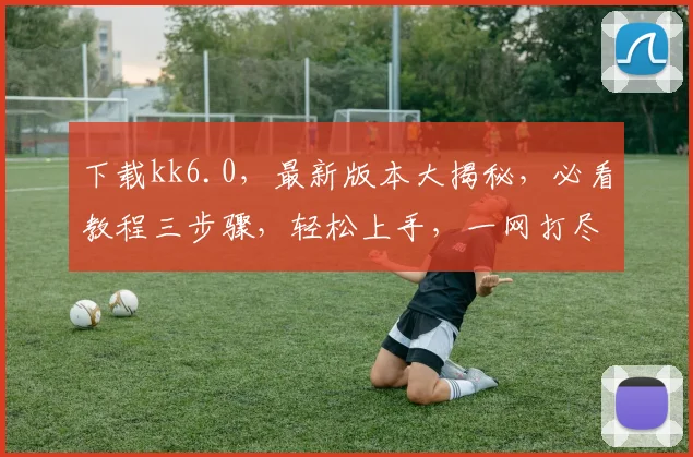 下载kk6.0，最新版本大揭秘，必看教程三步骤，轻松上手，一网打尽