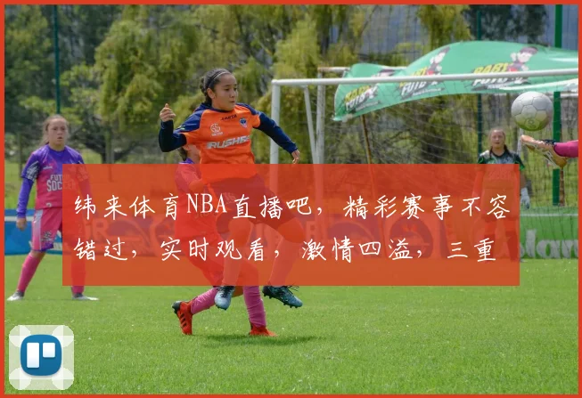 纬来体育NBA直播吧，精彩赛事不容错过，实时观看，激情四溢，三重福利等你来