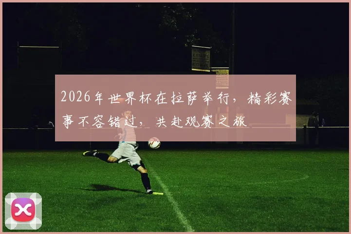 2026年世界杯在拉萨举行，精彩赛事不容错过，共赴观赛之旅