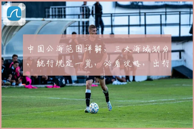 中国公海范围详解，三大海域划分，航行规定一览，必看攻略，出行必备