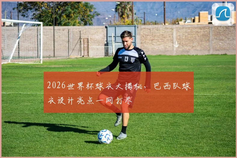 2026世界杯球衣大揭秘，巴西队球衣设计亮点一网打尽