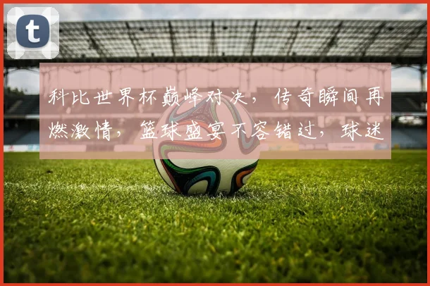 科比世界杯巅峰对决，传奇瞬间再燃激情，篮球盛宴不容错过，球迷必看